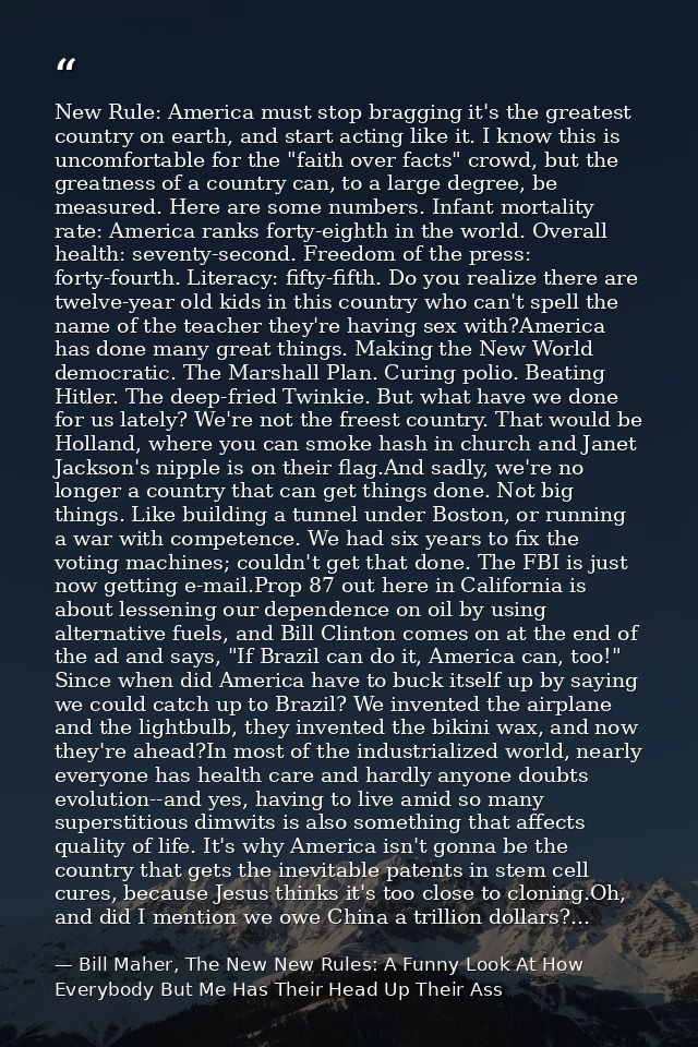 New Rule: America must stop bragging it's the greatest country on earth, and start acting like it. I know this is uncomf — Bill Maher, The New New Rules: A Funny Look At How Everybody But Me Has Their Head Up Their Ass