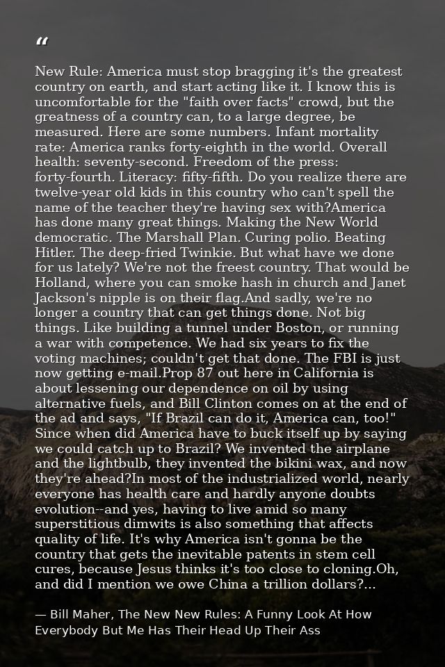 New Rule: America must stop bragging it's the greatest country on earth, and start acting like it. I know this is uncomf — Bill Maher, The New New Rules: A Funny Look At How Everybody But Me Has Their Head Up Their Ass