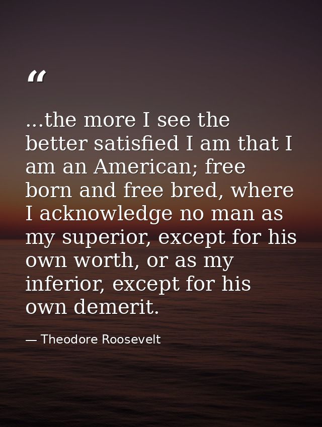...the more I see the better satisfied I am that I am an American; free born and free bred, where I acknowledge no man a — Theodore Roosevelt