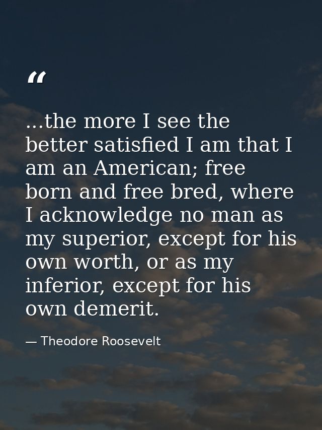 ...the more I see the better satisfied I am that I am an American; free born and free bred, where I acknowledge no man a — Theodore Roosevelt