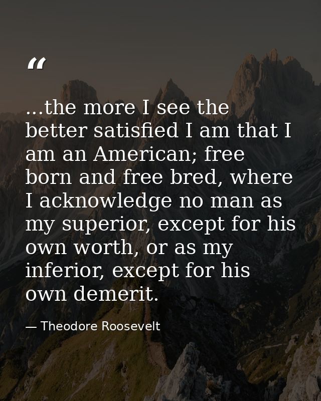 ...the more I see the better satisfied I am that I am an American; free born and free bred, where I acknowledge no man a — Theodore Roosevelt