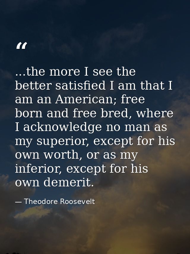...the more I see the better satisfied I am that I am an American; free born and free bred, where I acknowledge no man a — Theodore Roosevelt