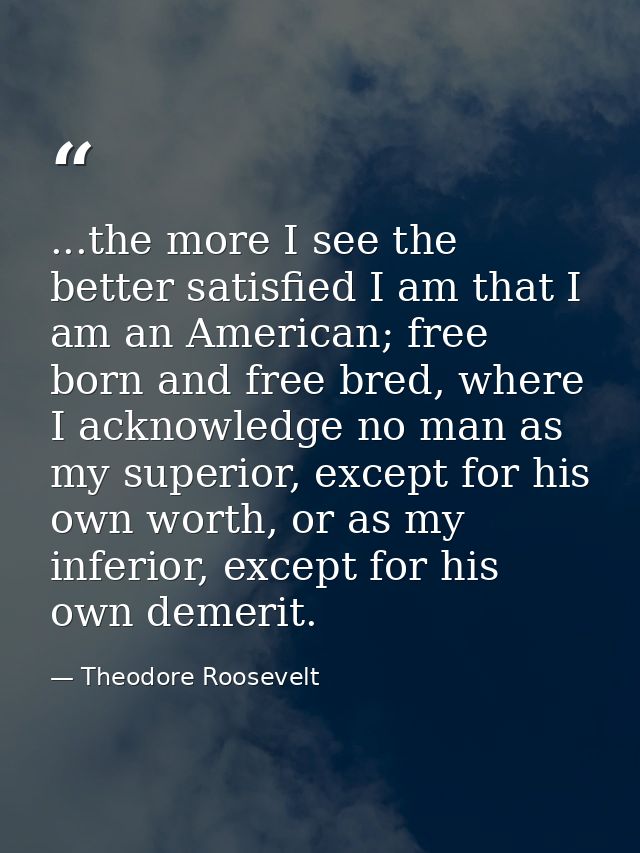 ...the more I see the better satisfied I am that I am an American; free born and free bred, where I acknowledge no man a — Theodore Roosevelt