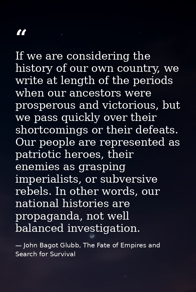 If we are considering the history of our own country, we write at length of the periods when our ancestors were prospero — John Bagot Glubb, The Fate of Empires and Search for Survival