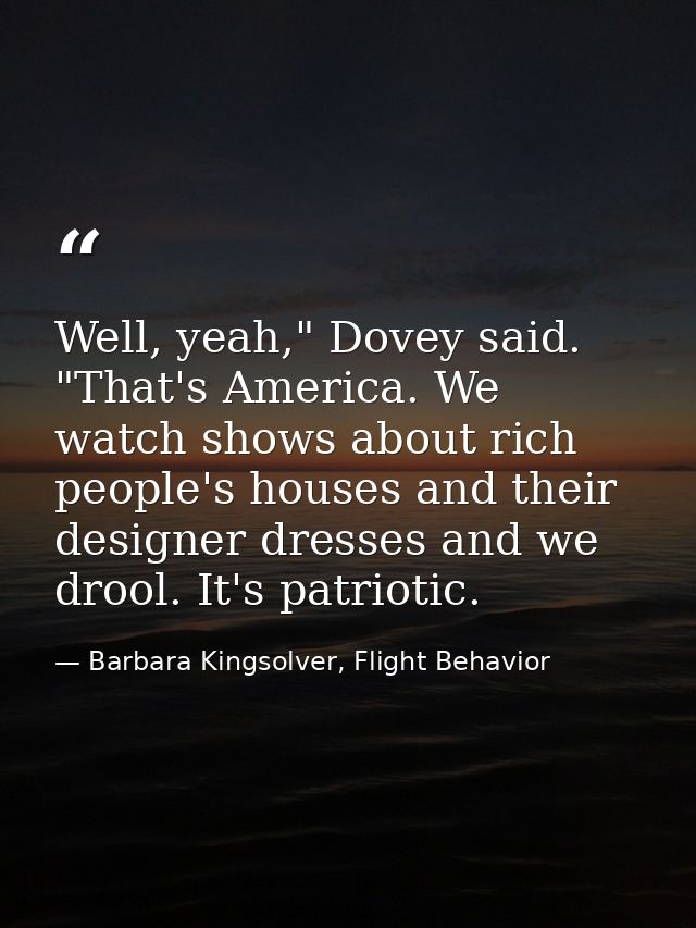 Well, yeah," Dovey said. "That's America. We watch shows about rich people's houses and their designer dresses and we dr — Barbara Kingsolver, Flight Behavior