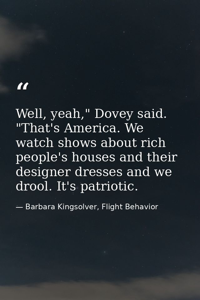 Well, yeah," Dovey said. "That's America. We watch shows about rich people's houses and their designer dresses and we dr — Barbara Kingsolver, Flight Behavior