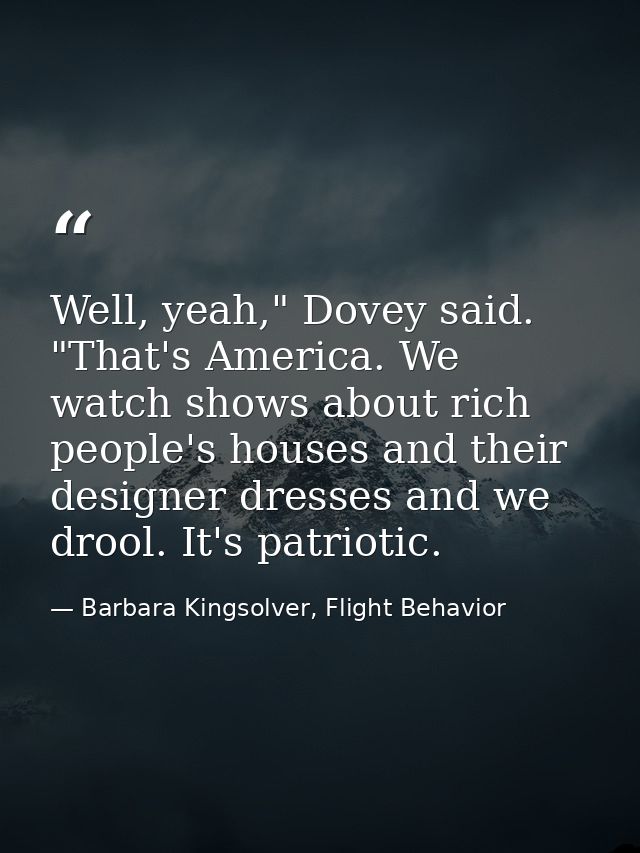 Well, yeah," Dovey said. "That's America. We watch shows about rich people's houses and their designer dresses and we dr — Barbara Kingsolver, Flight Behavior