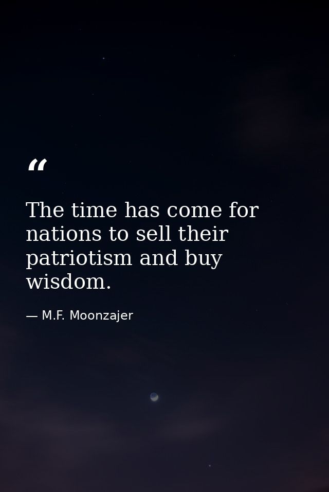 The time has come for nations to sell their patriotism and buy wisdom. — M.F. Moonzajer