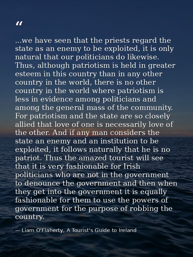 ...we have seen that the priests regard the state as an enemy to be exploited, it is only natural that our politicians d — Liam O'Flaherty, A Tourist's Guide to Ireland