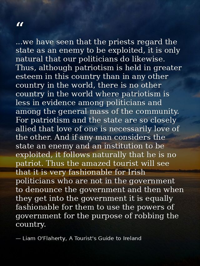 ...we have seen that the priests regard the state as an enemy to be exploited, it is only natural that our politicians d — Liam O'Flaherty, A Tourist's Guide to Ireland