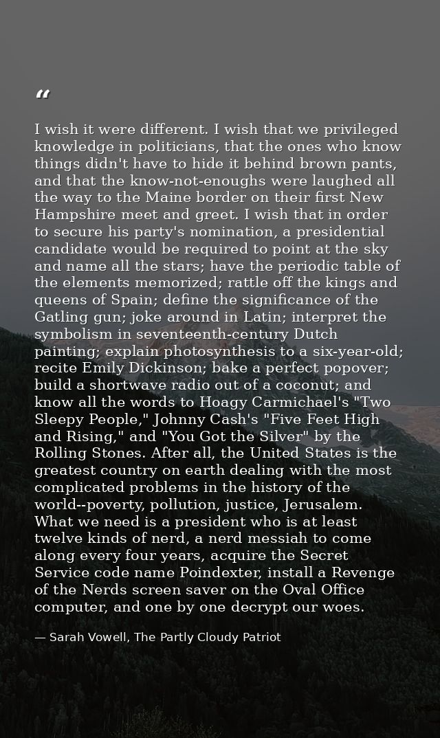 I wish it were different. I wish that we privileged knowledge in politicians, that the ones who know things didn't have  — Sarah Vowell, The Partly Cloudy Patriot