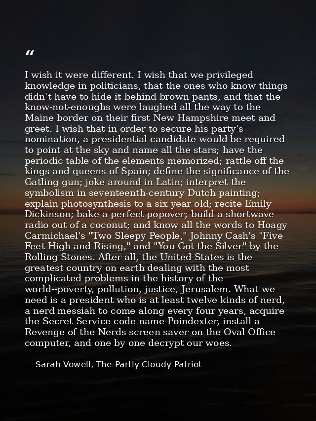 I wish it were different. I wish that we privileged knowledge in politicians, that the ones who know things didn't have  — Sarah Vowell, The Partly Cloudy Patriot