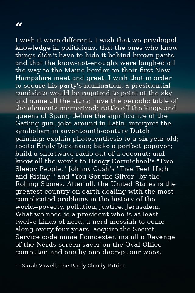 I wish it were different. I wish that we privileged knowledge in politicians, that the ones who know things didn't have  — Sarah Vowell, The Partly Cloudy Patriot