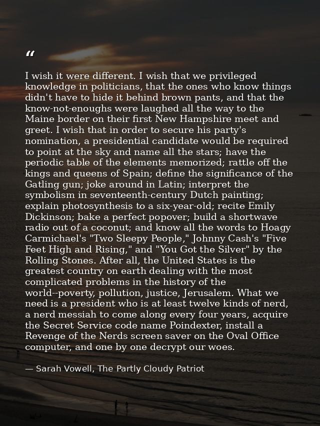 I wish it were different. I wish that we privileged knowledge in politicians, that the ones who know things didn't have  — Sarah Vowell, The Partly Cloudy Patriot