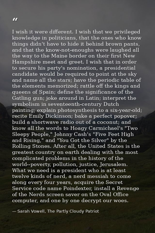 I wish it were different. I wish that we privileged knowledge in politicians, that the ones who know things didn't have  — Sarah Vowell, The Partly Cloudy Patriot