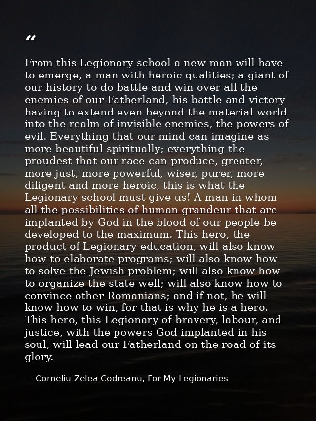 From this Legionary school a new man will have to emerge, a man with heroic qualities; a giant of our history to do batt — Corneliu Zelea Codreanu, For My Legionaries