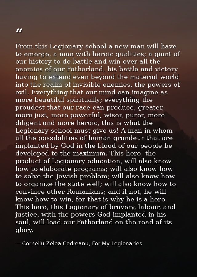 From this Legionary school a new man will have to emerge, a man with heroic qualities; a giant of our history to do batt — Corneliu Zelea Codreanu, For My Legionaries