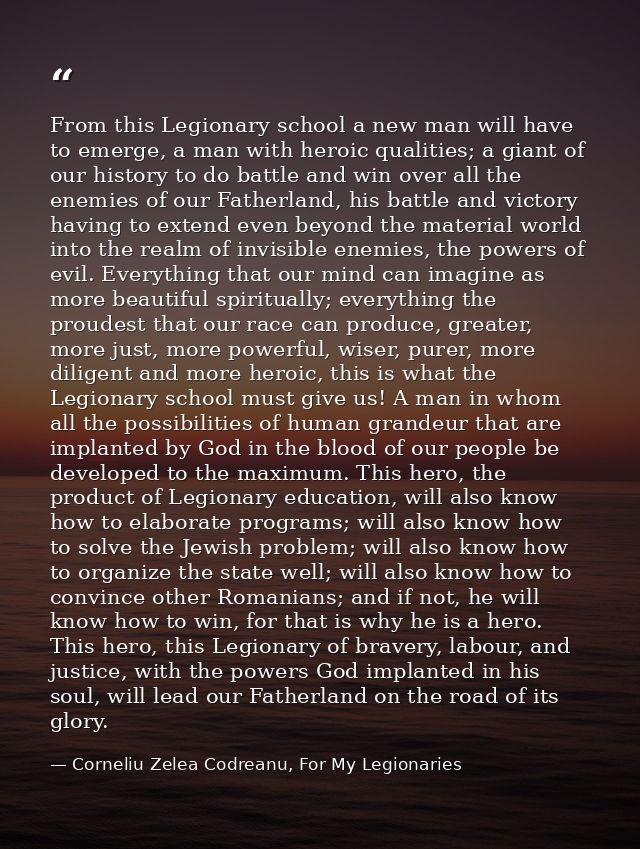 From this Legionary school a new man will have to emerge, a man with heroic qualities; a giant of our history to do batt — Corneliu Zelea Codreanu, For My Legionaries