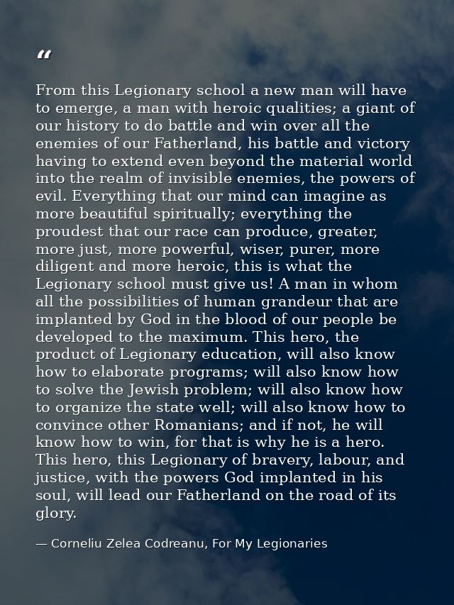 From this Legionary school a new man will have to emerge, a man with heroic qualities; a giant of our history to do batt — Corneliu Zelea Codreanu, For My Legionaries