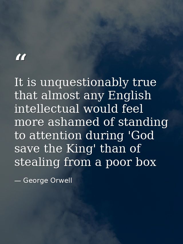 It is unquestionably true that almost any English intellectual would feel more ashamed of standing to attention during ' — George Orwell