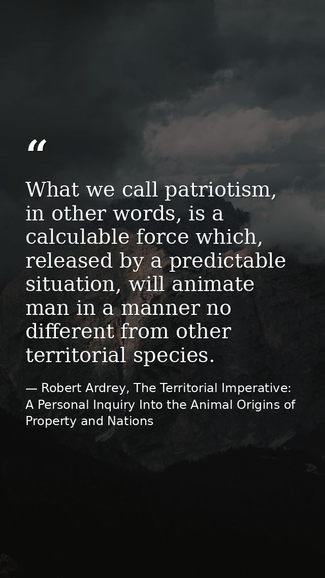 What we call patriotism, in other words, is a calculable force which, released by a predictable situation, will animate  — Robert Ardrey, The Territorial Imperative: A Personal Inquiry Into the Animal Origins of Property and Nations