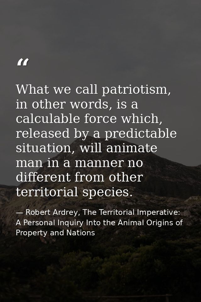 What we call patriotism, in other words, is a calculable force which, released by a predictable situation, will animate  — Robert Ardrey, The Territorial Imperative: A Personal Inquiry Into the Animal Origins of Property and Nations