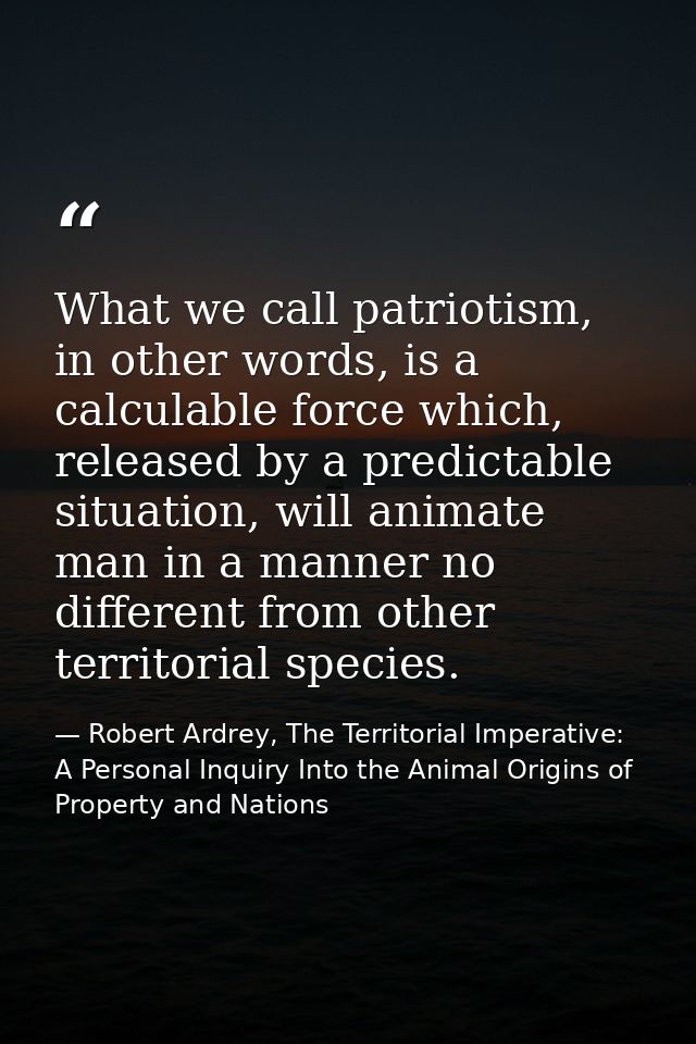 What we call patriotism, in other words, is a calculable force which, released by a predictable situation, will animate  — Robert Ardrey, The Territorial Imperative: A Personal Inquiry Into the Animal Origins of Property and Nations