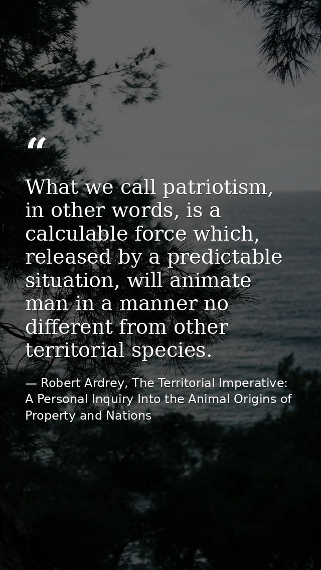 What we call patriotism, in other words, is a calculable force which, released by a predictable situation, will animate  — Robert Ardrey, The Territorial Imperative: A Personal Inquiry Into the Animal Origins of Property and Nations