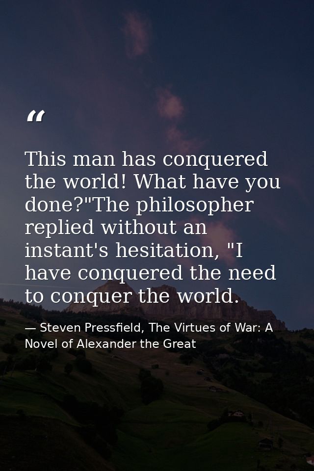This man has conquered the world! What have you done?"The philosopher replied without an instant's hesitation, "I have c — Steven Pressfield, The Virtues of War: A Novel of Alexander the Great