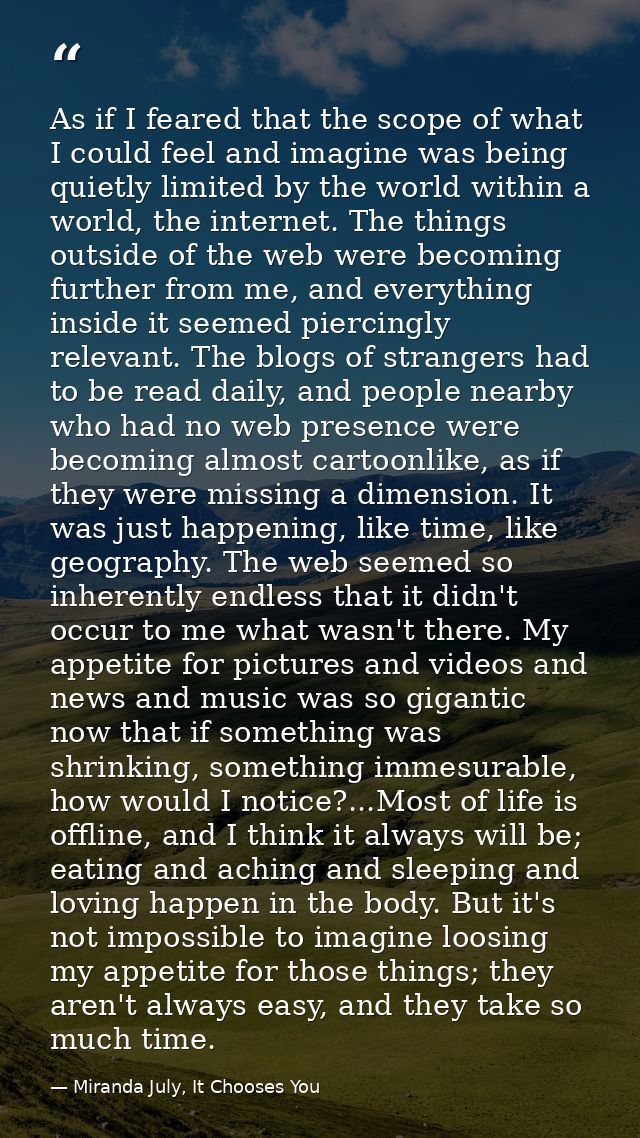 As if I feared that the scope of what I could feel and imagine was being quietly limited by the world within a world, th — Miranda July, It Chooses You