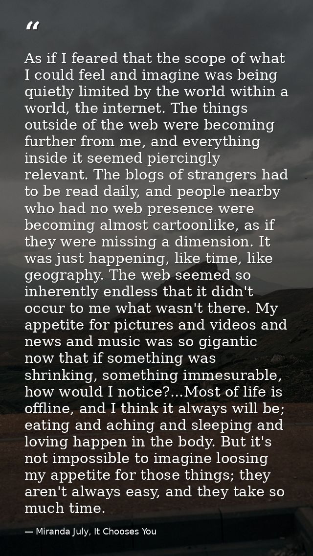 As if I feared that the scope of what I could feel and imagine was being quietly limited by the world within a world, th — Miranda July, It Chooses You