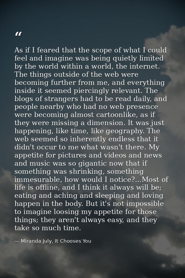 As if I feared that the scope of what I could feel and imagine was being quietly limited by the world within a world, th — Miranda July, It Chooses You