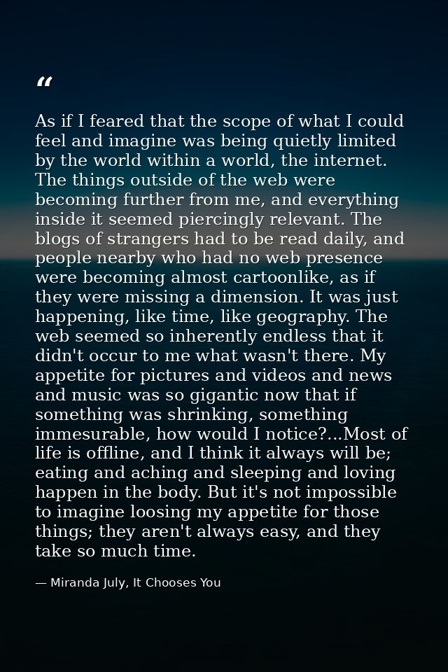As if I feared that the scope of what I could feel and imagine was being quietly limited by the world within a world, th — Miranda July, It Chooses You