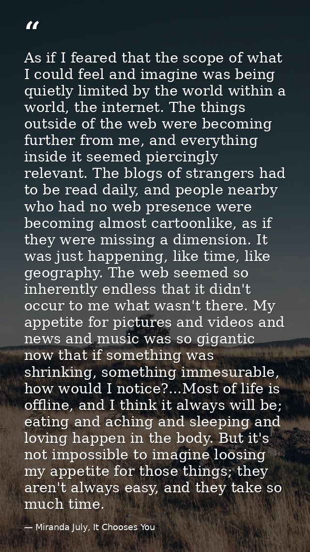 As if I feared that the scope of what I could feel and imagine was being quietly limited by the world within a world, th — Miranda July, It Chooses You