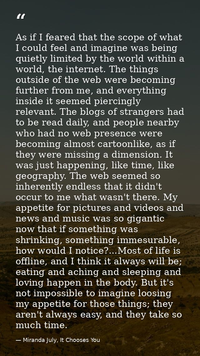 As if I feared that the scope of what I could feel and imagine was being quietly limited by the world within a world, th — Miranda July, It Chooses You