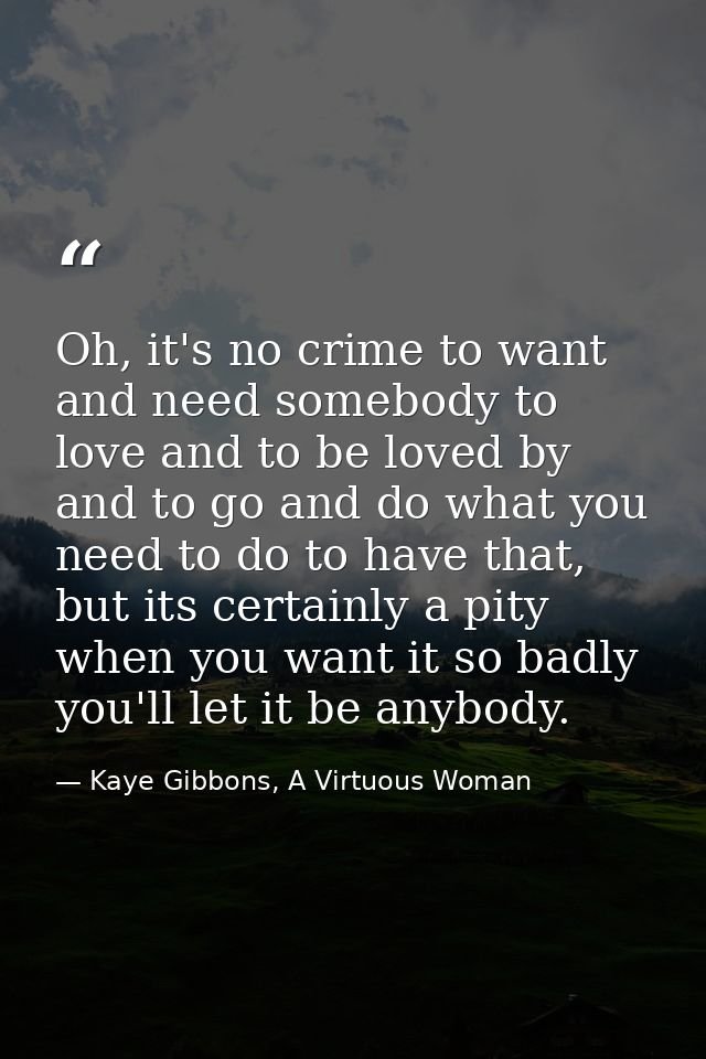 Oh, it's no crime to want and need somebody to love and to be loved by and to go and do what you need to do to have that — Kaye Gibbons, A Virtuous Woman