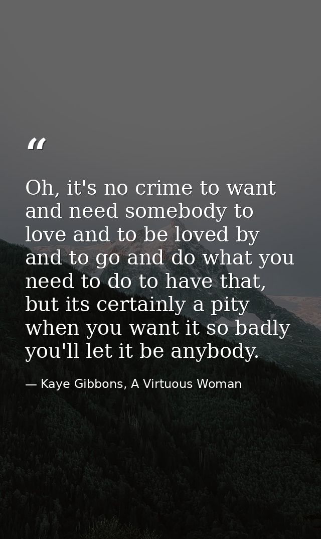 Oh, it's no crime to want and need somebody to love and to be loved by and to go and do what you need to do to have that — Kaye Gibbons, A Virtuous Woman