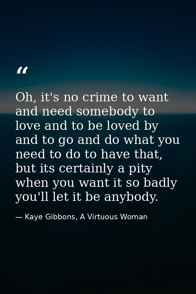 Oh, it's no crime to want and need somebody to love and to be loved by and to go and do what you need to do to have that — Kaye Gibbons, A Virtuous Woman