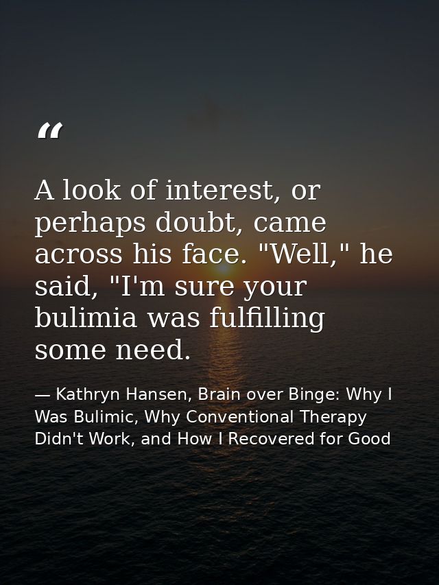 A look of interest, or perhaps doubt, came across his face. "Well," he said, "I'm sure your bulimia was fulfilling some  — Kathryn Hansen, Brain over Binge: Why I Was Bulimic, Why Conventional Therapy Didn't Work, and How I Recovered for Good