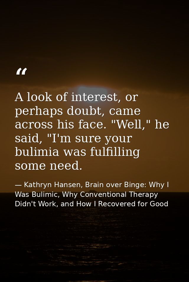 A look of interest, or perhaps doubt, came across his face. "Well," he said, "I'm sure your bulimia was fulfilling some  — Kathryn Hansen, Brain over Binge: Why I Was Bulimic, Why Conventional Therapy Didn't Work, and How I Recovered for Good