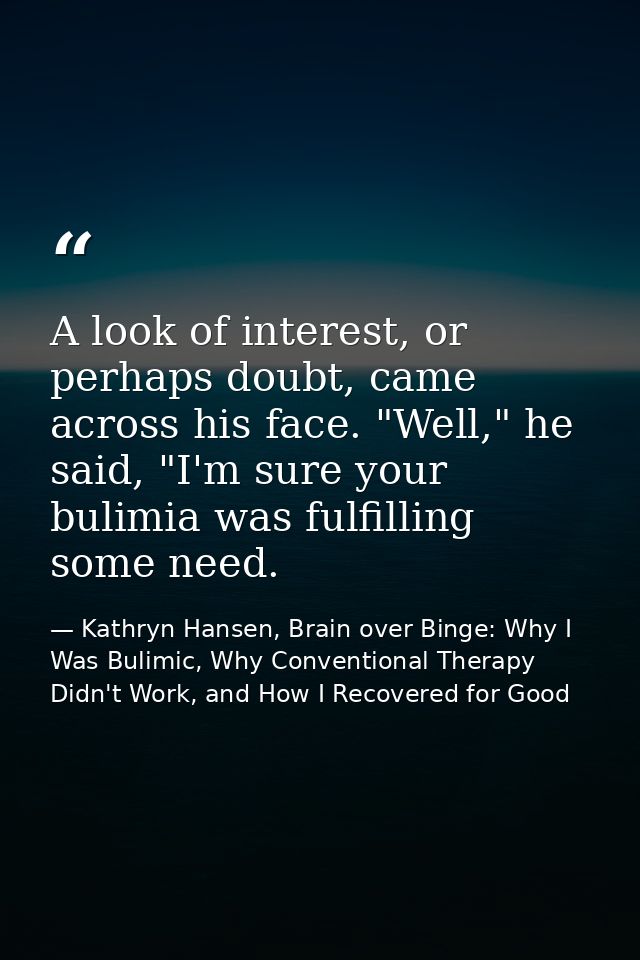 A look of interest, or perhaps doubt, came across his face. "Well," he said, "I'm sure your bulimia was fulfilling some  — Kathryn Hansen, Brain over Binge: Why I Was Bulimic, Why Conventional Therapy Didn't Work, and How I Recovered for Good