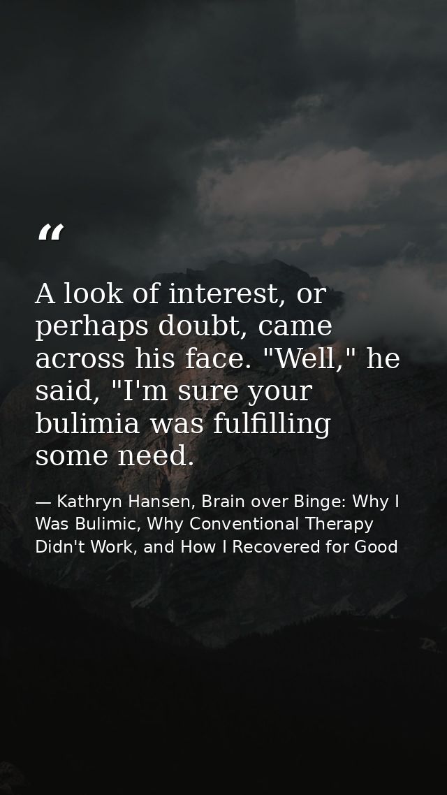 A look of interest, or perhaps doubt, came across his face. "Well," he said, "I'm sure your bulimia was fulfilling some  — Kathryn Hansen, Brain over Binge: Why I Was Bulimic, Why Conventional Therapy Didn't Work, and How I Recovered for Good