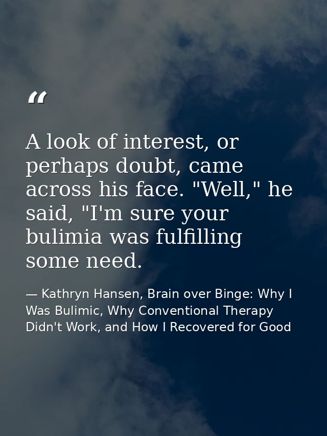 A look of interest, or perhaps doubt, came across his face. "Well," he said, "I'm sure your bulimia was fulfilling some  — Kathryn Hansen, Brain over Binge: Why I Was Bulimic, Why Conventional Therapy Didn't Work, and How I Recovered for Good