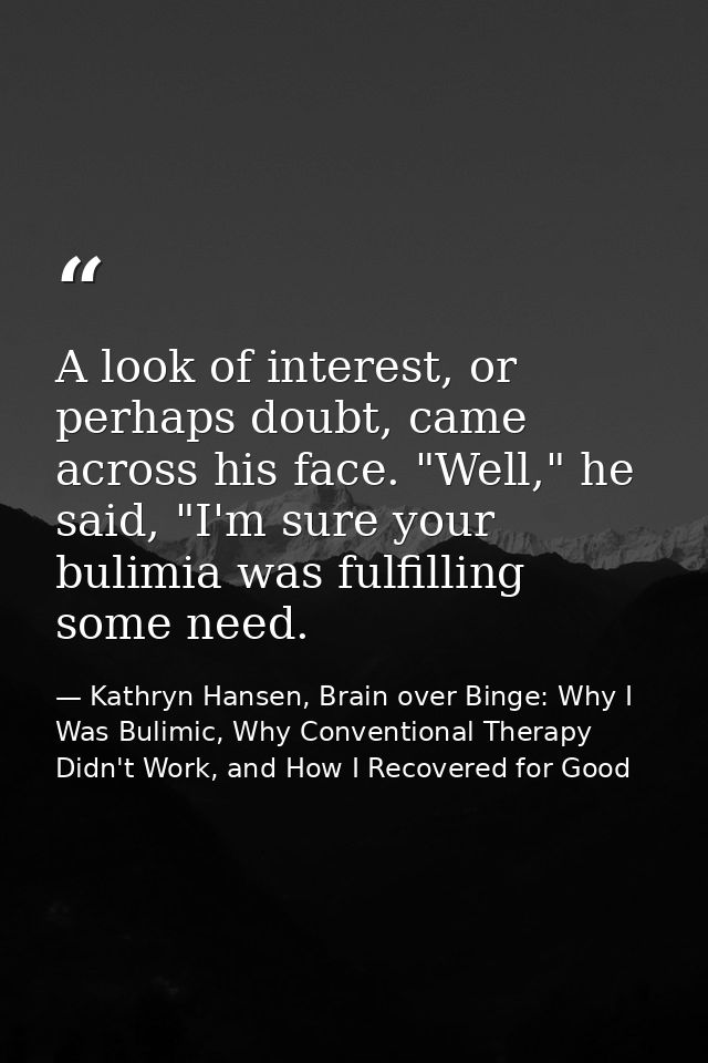 A look of interest, or perhaps doubt, came across his face. "Well," he said, "I'm sure your bulimia was fulfilling some  — Kathryn Hansen, Brain over Binge: Why I Was Bulimic, Why Conventional Therapy Didn't Work, and How I Recovered for Good