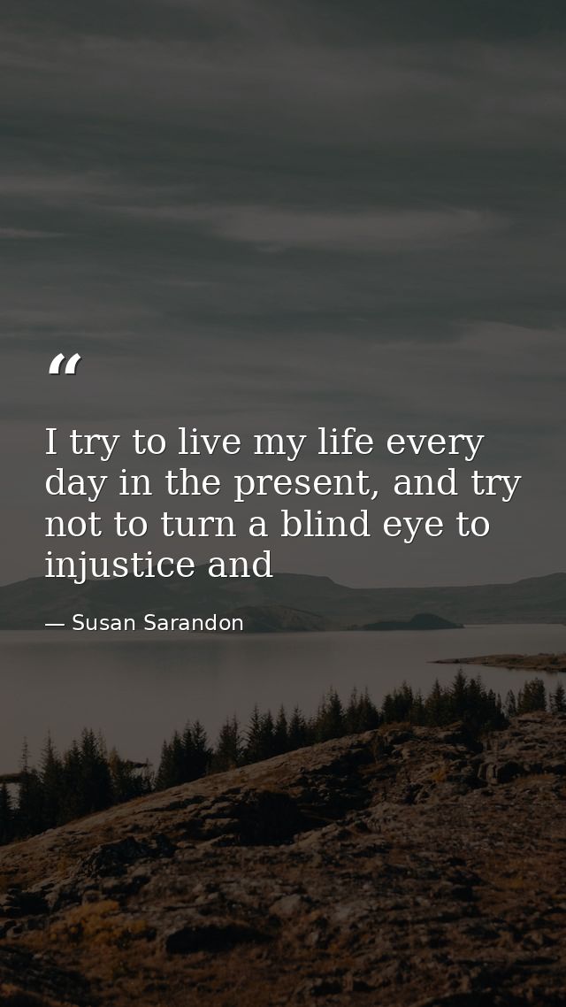 I try to live my life every day in the present, and try not to turn a blind eye to injustice and — Susan Sarandon