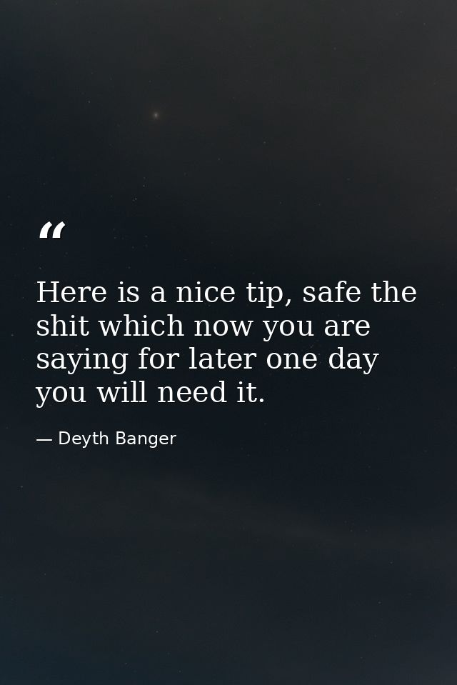 Here is a nice tip, safe the shit which now you are saying for later one day you will need it. — Deyth Banger