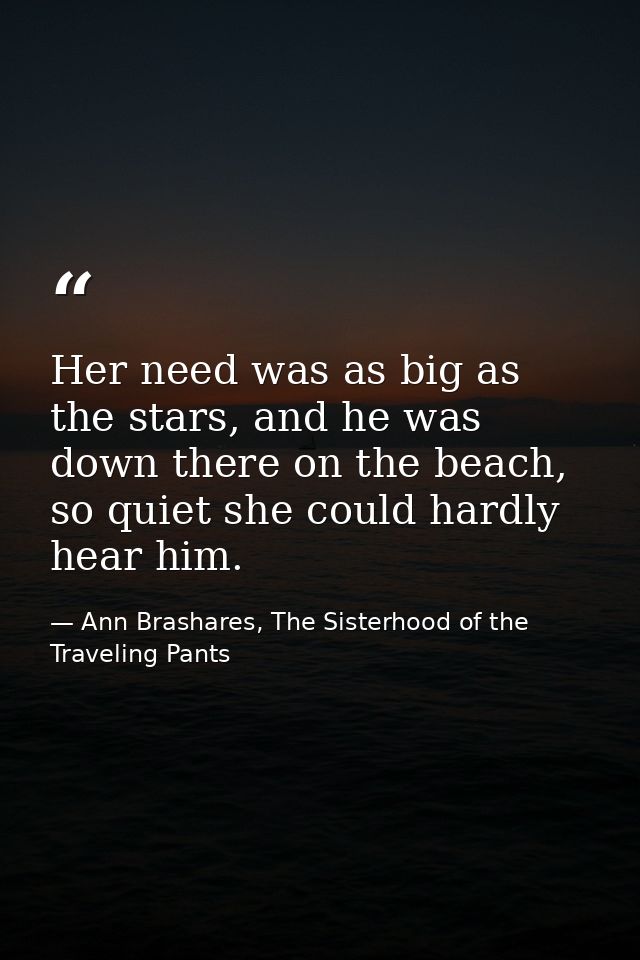 Her need was as big as the stars, and he was down there on the beach, so quiet she could hardly hear him. — Ann Brashares, The Sisterhood of the Traveling Pants