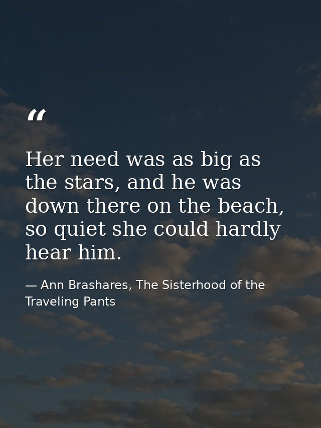 Her need was as big as the stars, and he was down there on the beach, so quiet she could hardly hear him. — Ann Brashares, The Sisterhood of the Traveling Pants