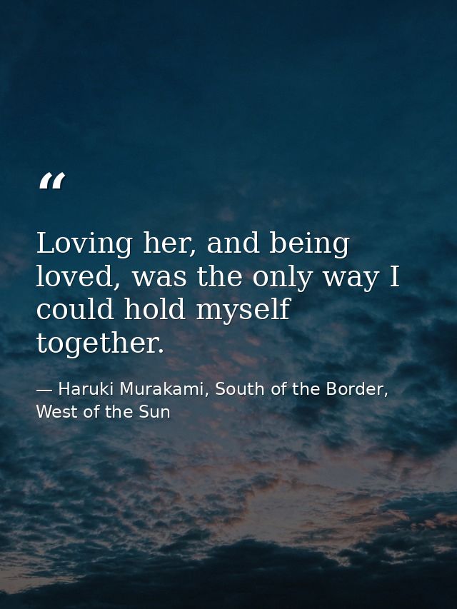 Loving her, and being loved, was the only way I could hold myself together. — Haruki Murakami, South of the Border, West of the Sun