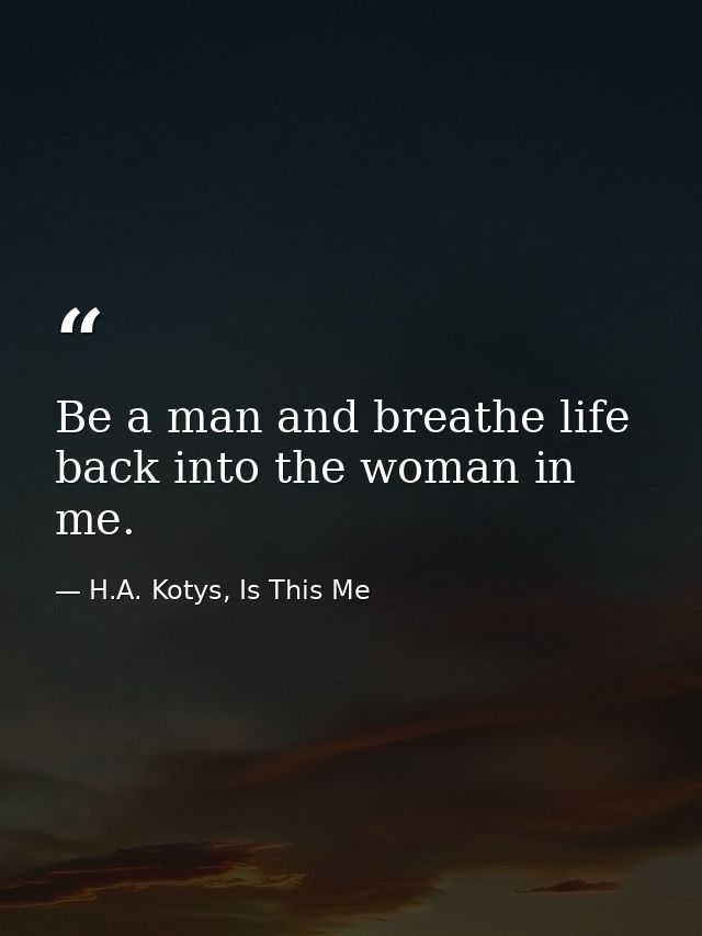 Be a man and breathe life back into the woman in me. — H.A. Kotys, Is This Me